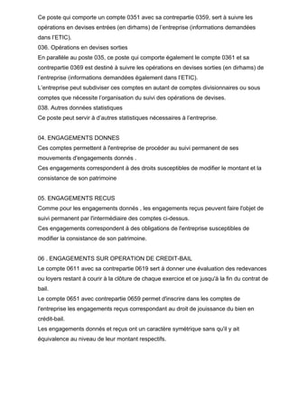 Ce poste qui comporte un compte 0351 avec sa contrepartie 0359, sert à suivre les
opérations en devises entrées (en dirhams) de l’entreprise (informations demandées
dans l’ETIC).
036. Opérations en devises sorties
En parallèle au poste 035, ce poste qui comporte également le compte 0361 et sa
contrepartie 0369 est destiné à suivre les opérations en devises sorties (en dirhams) de
l’entreprise (informations demandées également dans l’ETIC).
L’entreprise peut subdiviser ces comptes en autant de comptes divisionnaires ou sous
comptes que nécessite l’organisation du suivi des opérations de devises.
038. Autres données statistiques
Ce poste peut servir à d’autres statistiques nécessaires à l’entreprise.
04. ENGAGEMENTS DONNES
Ces comptes permettent à l'entreprise de procéder au suivi permanent de ses
mouvements d'engagements donnés .
Ces engagements correspondent à des droits susceptibles de modifier le montant et la
consistance de son patrimoine
05. ENGAGEMENTS RECUS
Comme pour les engagements donnés , les engagements reçus peuvent faire l'objet de
suivi permanent par l'intermédiaire des comptes ci-dessus.
Ces engagements correspondent à des obligations de l'entreprise susceptibles de
modifier la consistance de son patrimoine.
06 . ENGAGEMENTS SUR OPERATION DE CREDIT-BAIL
Le compte 0611 avec sa contrepartie 0619 sert à donner une évaluation des redevances
ou loyers restant à courir à la clôture de chaque exercice et ce jusqu'à la fin du contrat de
bail.
Le compte 0651 avec contrepartie 0659 permet d'inscrire dans les comptes de
l'entreprise les engagements reçus correspondant au droit de jouissance du bien en
crédit-bail.
Les engagements donnés et reçus ont un caractère symétrique sans qu'il y ait
équivalence au niveau de leur montant respectifs.
 