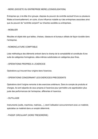 - MERE (SOCIETE OU ENTREPRISE MERE) (CONSOLIDATION)
Entreprise qui, à la tête d'un groupe, dispose du pouvoir de contrôle exclusif d'une ou plusieurs
filiales et éventuellement, en outre, d'une influence notable sur des entreprises associées ainsi
que du pouvoir de "contrôle conjoint" sur d'autres sociétés ou entreprises.
- MOBILIER
Meubles et objets tels que tables, chaises, classeurs et bureaux utilisés de façon durable dans
l’entreprise.
- NOMENCLATURE COMPTABLE
Liste méthodique des éléments entrant dans le champ de la comptabilité et constituée d'une
suite de catégories homogènes, elles-mêmes subdivisées en catégories plus fines.
- OPERATIONS PROPRES A L’EXERCICE
Opérations qui trouvent leur origine dans l’exercice.
- OPERATIONS CONCERNANT LES EXERCICES PRECEDENTS
Opérations dont l’origine remonte à des exercices antérieurs. Dans le compte de produits et
charges, ils sont séparés de ceux propres à l’exercice pour permettre une appréciation plus
juste des performances de l’entreprise, afférentes à l’exercice.
- OUTILLAGE
Instruments (outils, machines, matrices,...), dont l’utilisation concurremment avec un matériel,
spécialise ce matériel dans un emploi déterminé.
- PASSIF CIRCULANT (HORS TRESORERIE)
 