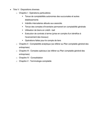 • Titre V : Dispositions diverses
o Chapitre I : Opérations particulières
Tenue de comptabilités autonomes des succursales et autres
établissements
Intérêts intercalaires alloués aux associés
Tenue des comptes d'inventaire permanent en comptabilité générale
Utilisation de biens en crédit - bail
Exécution de contrats à terme (prise en compte d'un bénéfice à
l'avancement des travaux)
Opérations faites pour le compte de tiers
o Chapitre II : Comptabilité analytique (se référer au Plan comptable général des
entreprises)
o Chapitre III : Comptes spéciaux (se référer au Plan comptable général des
entreprises)
o Chapitre IV : Consolidation
o Chapitre V : Terminologie comptable
 