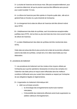 3 - La durée de l’exercice est de douze mois. Elle peut exceptionnellement, pour
un exercice déterminé, tel que le premier exercice être différente sans pouvoir
pour autant excéder 12 mois.
4 - La clôture de l’exercice peut être opérée à n'importe quelle date ; elle est en
général fixée en fonction du cycle d'activité de l’entreprise.
5 - Le changement de la date de clôture de l’exercice doit être dûment motivé
dans l’ETIC.
6 - L’établissement des états de synthèse, sauf circonstances exceptionnelles
justifiées dans l’ETIC, doit se faire au plus tard dans les trois mois suivant la date
de clôture de l’exercice.
7 - La date d'établissement des états de synthèse doit être mentionnée dans
l’ETIC.
Cette date est présumée être la plus proche de la date de la première utilisation
externe des états de synthèse, compte tenu d'un délai raisonnable pour leur
élaboration.
G - procédures de traitement
1 - Les procédures de traitement sont les modes et les moyens utilisés par
l’entreprise pour que les opérations nécessaires à la tenue des comptes et à
l’obtention des états prévus et requis soient effectuées dans les meilleurs
conditions d'efficacité sans pour autant faire obstacle au respect par l’entreprise
de ses obligations légales et réglementaires.
2 - L’organisation du traitement informatique doit :
• obéir aux principes suivants :
o la chronologie des enregistrements écarte toute insertion
intercalaire;
o l’irréversibilité des traitements effectués exclut toute suppression ou
addition ultérieure d'enregistrement ;
 