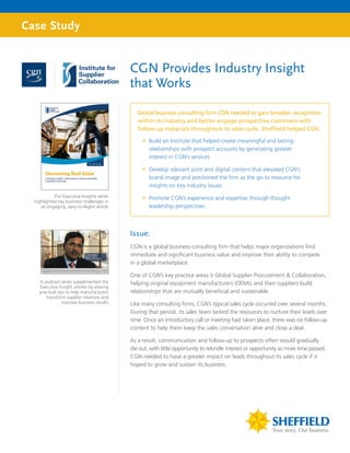 Case Study


                                             CGN Provides Industry Insight
                                             that Works

                                                Global business consulting firm CGN needed to gain broader recognition
                                                within its industry and better engage prospective customers with
                                                follow-up materials throughout its sales cycle. Sheffield helped CGN:

                                                  ”” Build an Institute that helped create meaningful and lasting
                                                     relationships with prospect accounts by generating greater
                                                     interest in CGN’s services

                                                  ”” Develop relevant print and digital content that elevated CGN’s
                                                     brand image and positioned the firm as the go-to resource for
                                                     insights on key industry issues
            The Executive Insights series         ”” Promote CGN’s experience and expertise through thought
  highlighted key business challenges in
     an engaging, easy-to-digest article.            leadership perspectives



                                             Issue:
                                             CGN is a global business consulting firm that helps major organizations find
                                             immediate and significant business value and improve their ability to compete
                                             in a global marketplace.

                                             One of CGN’s key practice areas is Global Supplier Procurement & Collaboration,
    A podcast series supplemented the        helping original equipment manufacturers (OEMs) and their suppliers build
    Executive Insight articles by sharing
    practical tips to help manufacturers     relationships that are mutually beneficial and sustainable.
       transform supplier relations and
                 improve business results.   Like many consulting firms, CGN’s typical sales cycle occurred over several months.
                                             During that period, its sales team lacked the resources to nurture their leads over
                                             time. Once an introductory call or meeting had taken place, there was no follow-up
                                             content to help them keep the sales conversation alive and close a deal.

                                             As a result, communication and follow-up to prospects often would gradually
                                             die out, with little opportunity to rekindle interest or opportunity as more time passed.
                                             CGN needed to have a greater impact on leads throughout its sales cycle if it
                                             hoped to grow and sustain its business.
 