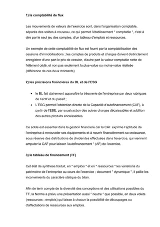 1) la comptabilité de flux
Les mouvements de valeurs de l’exercice sont, dans l’organisation comptable,
séparés des soldes à nouveau, ce qui permet l’établissement " comptable ", c'est à
dire par le seul jeu des comptes, d'un tableau d'emplois et ressources.
Un exemple de cette comptabilité de flux est fourni par la comptabilisation des
cessions d'immobilisations ; les comptes de produits et charges doivent distinctement
enregistrer d'une part le prix de cession, d'autre part la valeur comptable nette de
l’élément cédé, et non pas seulement la plus-value ou moins-value réalisée
(différence de ces deux montants)
2) les précisions financières du BL et de l’ESG
• le BL fait clairement apparaître la trésorerie de l’entreprise par deux rubriques
de l’actif et du passif ;
• L’ESG permet l’obtention directe de la Capacité d'autofinancement (CAF), à
partir de l’EBE, par soustraction des autres charges décaissables et addition
des autres produits encaissables.
Ce solde est essentiel dans la gestion financière car la CAF exprime l’aptitude de
l’entreprise à renouveler ses équipements et à nourrir financièrement sa croissance,
sous réserve des distributions de dividendes effectuées dans l’exercice, qui viennent
amputer la CAF pour laisser l’autofinancement " (AF) de l’exercice.
3) le tableau de financement (TF)
Cet état de synthèse traduit, en " emplois " et en " ressources " les variations du
patrimoine de l’entreprise au cours de l’exercice ; document " dynamique ", il pallie les
inconvénients du caractère statique du bilan.
Afin de tenir compte de la diversité des conceptions et des utilisations possibles du
TF, la Norme a prévu une présentation aussi " neutre " que possible, en deux volets
(ressources ; emplois) qui laisse à chacun la possibilité de découpages ou
d'affectations de ressources aux emplois.
 
