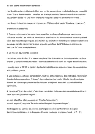 b) - Les écarts de conversion constatés :
- sur les éléments monétaires du bilan sont portés au compte de produits et charges consolidé,
poste "Ecarts de conversion" ; toutefois les écarts provenant d'éléments monétaires durables
peuvent être étalés sur une durée inférieure ou égale à celle des éléments concernés ;
- sur les produits et les charges sont portés au CPC consolidé, poste "Ecarts de conversion".
B/ entreprises associées
1. Pour ce qui concerne les entreprises associées, sur lesquelles le groupe exercce une
"influence notable", les "titres de participation" sont inscrits au bilan consolidé sous un poste et
selon des modalités spécifiques, et la fraction du résultat net de l’entreprise associée attribuable
au groupe est elle-même inscrite sous un poste spécifique du CPCC dans le cadre de la
méthode de "mise en équivalence".
2. La mise en équivalence consiste à :
- substituer, dans le bilan, à la valeur comptable des titres détenus, la quote-part des capitaux
propres (y compris le résultat net de l’exercice) déterminée d'après les règles de consolidation;
- inscrite, dans le CPCC la fraction du résultat net (déterminé selon les règles de consolidation)
attribuable au groupe.
3. Les règles générales de consolidation, relatives à l’homogénéité des méthodes, l’élimination
des résultats sur opérations "internes", la constatation des impôts différés s'appliquent pour
évaluer les capitaux propres et les résultats des entreprises associées pour les éléments
significatifs.
4. L’éventuel "écart d'acquisition" des titres calculé lors de la première consolidation est inscrit,
selon son sens (positif ou négatif) :
a) - soit à l’actif du bilan consolidé en "Ecarts d'acquisition" ;
b) - soit au passif, au poste "Provisions durables pour risques et charges" ;
Il est rapporté au Compte de produits et charges consolidé conformément à un plan
d'amortissement (cas a; cf ci-dessus A - 8) ou de reprise de provisions (cas b ; cf A - 8 ).
 