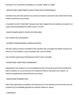 Inscription d'un mouvement comptable à un compte, débité ou crédité.
- IMPUTATION (COMPTABILITE ANALYTIQUE DES ENTREPRISES)
Inscription des coûts des sections aux coûts de produits en proportion des unités d'oeuvre des
centres consacrés à ces produits.
L’imputation est dite "rationnelle" lorsque la part des charges fixes est calculée par rapport à un
niveau d'activité préalablement défini comme "normal".
- INSUFFISANCE BRUTE D'EXPLOITATION (IBE)
Voir excédent brut d'exploitation.
- INTERETS MINORITAIRES (CONSOLIDATION)
Part des capitaux propres consolidés et des résultats nets consolidés des filiales revenant aux
titres qui ne sont détenus ni par la société-mère ni par les filiales.
Ces montants apparaissent distinctement dans le bilan consolidé.
- INVENTAIRE COMPTABLE PERMANENT
Organisation des comptes qui, par l’enregistrement des mouvements permet de connaître de
façon constante, en cours d'exercice, les existants chiffrés en quantités et en valeurs ; la
méthode s'applique plus particulièrement aux stocks.
- INVENTAIRE INTERMITTENT
Dans cette organisation comptable c'est seulement en fin de période que sont inscrits dans les
comptes de la comptabilité générale les existants chiffrés en valeurs.
- LIQUIDITES
 