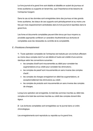 Le livre journal et le grand livre sont établis et détaillés en autant de journaux et
livres auxiliaires ou supports en tenant lieu, que l’importance et les besoins de
l’entreprise l’exigent.
Dans le cas où les données sont enregistrées dans des journaux et des grands
livres auxiliaires, les totaux de ces supports sont périodiquement et au moins une
fois par mois respectivement centralisées dans le livre journal et reportées dans le
grand livre.
Les livres et documents comptables peuvent être tenus par tous moyens ou
procédés appropriés conférant un caractère d'authenticité aux écritures et
comptables avec les nécessités du contrôle de la comptabilité.
E - Procédures d'enregistrement
1 - Toute opération comptable de l’entreprise est traduite par une écriture affectant
au moins deux comptes dont l’un est débité et l’autre est crédité d'une somme
identique selon les conventions suivantes :
• les comptes d'actif sont mouvementés au débit pour constater les
augmentations et au crédit pour constater les diminutions ;
• les comptes de passif sont mouvementés en sens inverse des comptes
d'actif ;
• les comptes de charges enregistrent en débit les augmentations, et
exceptionnellement les diminutions au crédit ;
• les comptes de produits sont mouvementés en sens inverse des comptes
de charges.
Lorsqu'une opération est enregistrée, le total des sommes inscrites au débit des
comptes et le total des sommes inscrites au crédit des comptes doivent être
égaux.
2 - Les écritures comptables sont enregistrées sur le journal dans un ordre
chronologique.
Les enregistrements sont reproduits ou reportés sur le grand livre.
 