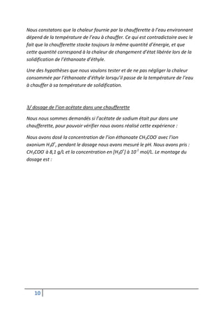 Nous constatons que la chaleur fournie par la chaufferette à l’eau environnant
dépend de la température de l’eau à chauffer. Ce qui est contradictoire avec le
fait que la chaufferette stocke toujours la même quantité d’énergie, et que
cette quantité correspond à la chaleur de changement d’état libérée lors de la
solidification de l’éthanoate d’éthyle.

Une des hypothèses que nous voulons tester et de ne pas négliger la chaleur
consommée par l’éthanoate d’éthyle lorsqu’il passe de la température de l’eau
à chauffer à sa température de solidification.



3/ dosage de l’ion acétate dans une chaufferette

Nous nous sommes demandés si l’acétate de sodium était pur dans une
chaufferette, pour pouvoir vérifier nous avons réalisé cette expérience :

Nous avons dosé la concentration de l’ion éthanoate CH3COO- avec l’ion
oxonium H30+, pendant le dosage nous avons mesuré le pH. Nous avons pris :
CH3COO- à 8,1 g/L et la concentration en [H30+] à 10-1 mol/L. Le montage du
dosage est :




   10
 