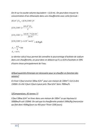On lit sur la courbe volume équivalent = 12,0 mL. On peut donc trouver la
concentration d’ion éthanoate dans une chaufferette avec cette formule :

[H 3 O + ] .Véq = [CH3 COO- ].V


           −
                  [ H 3 O + ].Véq
[CH 3COO ] =
                        V

                  1,0.10 −1 * 12,0.10 −3
[CH 3 COO − ] =
                        20.10 −3

[CH 3COO− ] = 6.10−2 mol.L−1 = 4.9 g/L

     4 .9
P% =      * 100
      8
P% = 61%

Le dernier calcul nous permet de connaître le pourcentage d’acétate de sodium
dans une chaufferette, on peut donc en déduire qu’il y a 61% d’acétate et 39%
d’autre chose principalement de l’eau.



4/Quel quantité d’énergie est nécessaire pour se chauffer en fonction des
saisons?

En hiver il faut environ 50kw.h/m² pour une maison de 100m² c'est-à-dire
150MJ. En été il faut il faut à peut près 7kw.h/m² donc 700kw/h.



5/Comparaison, 45 tonnes !!!

Il faut 50kw.h/m2 en hiver dans une maison de 100m2 ce qui équivaut à
5000kw/h soit 150MJ. On sait que la chaufferette produit 330kJ/kg (mesure)ce
qui fait donc 450kg/jours ou 45t pour l’hiver (100 jours).




    13
 