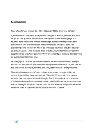 V/ CONCLUSION



Pour chauffer une maison de 100m² il faudrait 450kg d’acétate par jour.

Il faudrait donc 45 tonnes pour pouvoir chauffer la maison pendant 100 jours
ce qui est une quantité énorme pour une si petite durée de chauffage et il
faudrait donc un énorme endroit de stockage. Cette quantité pourrait être
stockée dans une piscine creusée de taille standard. Imaginez donc une
deuxième piscine creusée en dessus de chez vous pour vous chauffer ne serait-
ce que cent jours. Cette manière de se chauffer pourrait être utilisée comme
supplément de chauffage pendant l’hiver en utilisant par exemple des réservoirs
de quelques centaines de litre.

Le chauffage à l’acétate de sodium ne serait pas une alternative aux énergies
fossiles car il ne produit pas une quantité suffisante de chaleur. De plus ce n’est
pas une source d’énergie primaire, elle sert juste à stocker l’énergie solaire.

Nous étudions également d’autres pistes, comme par exemple utiliser un
moteur (type Stirling) pour produire de l’électricité à partir de l’eau chaude
estivale. Une autre piste serait de chauffer le sol, des cailloux, de la terre ou
d’utiliser la chaleur de dissolution (comme celle du chlorure de potassium) pour
stocker l’énergie. Ses pistes sont en cours de test, elles ont été filmées et seront
montrées dans le clip vidéo réalisé pour le concours C’Génial.




   14
 
