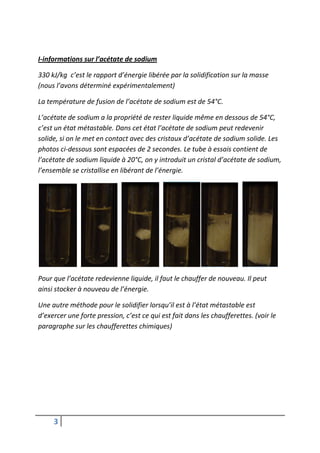 I-informations sur l’acétate de sodium

330 kJ/kg c’est le rapport d’énergie libérée par la solidification sur la masse
(nous l’avons déterminé expérimentalement)

La température de fusion de l’acétate de sodium est de 54°C.

L’acétate de sodium a la propriété de rester liquide même en dessous de 54°C,
c’est un état métastable. Dans cet état l’acétate de sodium peut redevenir
solide, si on le met en contact avec des cristaux d’acétate de sodium solide. Les
photos ci-dessous sont espacées de 2 secondes. Le tube à essais contient de
l’acétate de sodium liquide à 20°C, on y introduit un cristal d’acétate de sodium,
l’ensemble se cristallise en libérant de l’énergie.




Pour que l’acétate redevienne liquide, il faut le chauffer de nouveau. Il peut
ainsi stocker à nouveau de l’énergie.

Une autre méthode pour le solidifier lorsqu’il est à l’état métastable est
d’exercer une forte pression, c’est ce qui est fait dans les chaufferettes. (voir le
paragraphe sur les chaufferettes chimiques)




     3
 