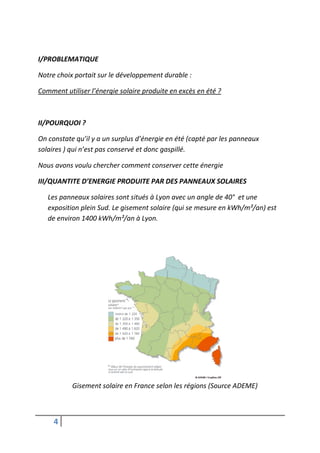 I/PROBLEMATIQUE

Notre choix portait sur le développement durable :

Comment utiliser l’énergie solaire produite en excès en été ?



II/POURQUOI ?

On constate qu’il y a un surplus d’énergie en été (capté par les panneaux
solaires ) qui n’est pas conservé et donc gaspillé.

Nous avons voulu chercher comment conserver cette énergie

III/QUANTITE D’ENERGIE PRODUITE PAR DES PANNEAUX SOLAIRES

   Les panneaux solaires sont situés à Lyon avec un angle de 40° et une
   exposition plein Sud. Le gisement solaire (qui se mesure en kWh/m²/an) est
   de environ 1400 kWh/m²/an à Lyon.




           Gisement solaire en France selon les régions (Source ADEME)



     4
 