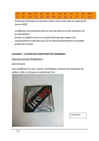 Production d’énergie d’un panneau solaire situé à Lyon avec un angle de 40°
   (source INES)

   La différence de production entre le mois de juillet et le mois de janvier est
   de 166 kWh/m².
   On peut en déduire qu’il y a un surplus d’énergie par rapport à la
   consommation en été alors qu’il y a une forte consommation et une faible
   production en hiver.



IV/CHOIX 1 : UTILISER DES CHAUFFERETTES CHIMIQUES.

1/qu’est ce qu’une chaufferette ?

a)Constitution.

Une chaufferette est une « poche » hermétique contenant de l’éthanoate de
sodium. Celle-ci n’est pas en contact avec l’air.




                                                                 Chaufferette




     5
 