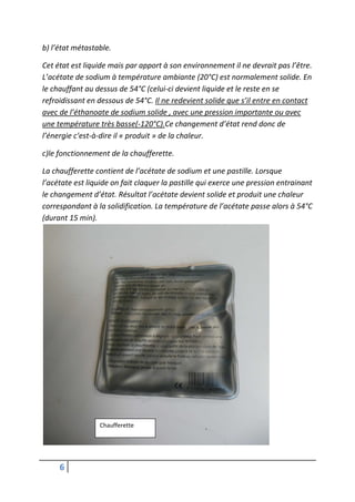 b) l’état métastable.

Cet état est liquide mais par apport à son environnement il ne devrait pas l’être.
L’acétate de sodium à température ambiante (20°C) est normalement solide. En
le chauffant au dessus de 54°C (celui-ci devient liquide et le reste en se
refroidissant en dessous de 54°C. Il ne redevient solide que s’il entre en contact
avec de l’éthanoate de sodium solide , avec une pression importante ou avec
une température très basse(-120°C).Ce changement d’état rend donc de
l’énergie c'est-à-dire il « produit » de la chaleur.

c)le fonctionnement de la chaufferette.

La chaufferette contient de l’acétate de sodium et une pastille. Lorsque
l’acétate est liquide on fait claquer la pastille qui exerce une pression entrainant
le changement d’état. Résultat l’acétate devient solide et produit une chaleur
correspondant à la solidification. La température de l’acétate passe alors à 54°C
(durant 15 min).




                 Chaufferette




     6
 