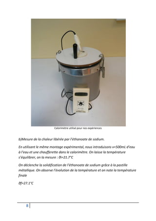 Calorimètre utilisé pour nos expériences


b)Mesure de la chaleur libérée par l’éthanoate de sodium.

En utilisant le même montage expérimental, nous introduisons v=500mL d’eau
à l’eau et une chaufferette dans le calorimètre. On laisse la température
s’équilibrer, on la mesure : θi=21.7°C

On déclenche la solidification de l’éthanoate de sodium grâce à la pastille
métallique. On observe l’évolution de la température et on note la température
finale

θf=27.1°C




     8
 