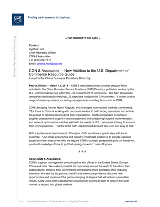 -- FOR IMMEDIATE RELEASE --


Contact:
Cynthia Hunt
Chief Marketing Officer
CGN & Associates
Tel. (630)368-7810
Email: cynthia.hunt@cgn.net

CGN & Associates – New Addition to the U.S. Department of
Commerce Resource Guide
Listed in the China Business Providers Directory

Peoria, Illinois – March 13, 2011 – CGN & Associates joined a select group of firms
included in the China Business Service Providers (BSP) Directory, published on-line by the
U.S. Commercial Service within the U.S. Department of Commerce. The BSP showcases
companies dedicated to helping U.S. exporters navigate the China market. It covers a wide
range of service providers, including management consulting firms such as CGN.

CGN Managing Partner Harsh Koppula, who manages international markets, commented,
“Our focus in China is working with corporate leaders to build strong operations and enable
the pursuit of opportunities to grow their organization. CGN’s recognized expertise in
supplier development, supply chain management, manufacturing footprint implementation,
and network optimization matches well with the needs of U.S. companies looking to expand
their China presence. Thanks to the BSP, experienced advisors like CGN are easy to find. ”

With a professional team based in Shanghai, CGN combines a global view with local
expertise. “Our broad experience and industry credentials enable us to provide valuable
support to client executives who are require CGN’s strategic perspective plus our hands-on,
practical knowledge of how to put that strategy to work,” noted Koppula.

                                           # # #

About CGN & Associates:
CGN is a global management consulting firm with offices in the United States, Europe,
China and India. We make it possible for companies around the world to transform their
organizations, improve their performance and become more profitable while reducing
inventory. We see the big picture, identify and solve core problems, discover new
opportunities and implement the game-changing strategies that will deliver sustainable
results. CGN China offers assistance to businesses looking to start or grow in the local
market or expand into global markets.

For more information please visit www.cgn.net or email us at contactus@cgn.net.
Contact:
Contact Name - Title
CGN & Associates
 