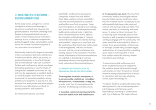 15
3. WHAT NEEDS TO BE DONE -
RECOMMENDATIONS
As the study shows, Cologne has several
strengths to enhance and leverage to
become an InsurTech hub. However, the
growth potential is far from unlocking itself.
Despite a strong established insurance
sector, renowned educational institutions
ensuring access to relevant competencies,
political support and an early budding event
scene, the current InsurTech ecosystem is
very pre-mature and scattered.
Additionally, the City of Cologne is nationally
in fierce competition with cities like Munich,
Frankfurt and Berlin, which are pushing to
position themselves as InsurTech hubs as
well as international hubs such as London,
Tel Aviv and San Francisco, which have taken
the leading positions as InsurTech hubs. If
Cologne does not take action now, the city
will miss the opportunity to establish itself as
a Central-European InsurTech hub. In order
to succeed it is pivotal to establish a strong
ambition and a stamina to execute. It is also
essential that both private and public players
join forces and all initiatives are built on
existing initiatives and platforms.
As mentioned in section 1 we have
identified 9 key factors for developing
Cologne as an InsurTech hub. Within
these 9 key enablers we have identified 8
concrete recommendations to establish
and build an InsurTech ecosystem. These
recommendations are based on our findings,
best practices and our wide experience with
building international hubs. In addition,
these recommendations aim to address
the strengths and challenges of Cologne
identified in this report. In order to develop
and establish Cologne as an InsurTech hub,
the study shows that mainly two factors need
to be strengthened: The InsurTech start-
up scene and the interaction between the
existing players in the ecosystem. From this
outset, the majority of the recommendations
are targeted at developing of a strong
embedded infrastructure eligible to attract
local, regional and international players.
3.1 PRIORITISATIONS RELATED TO
ENHANCING THE ENTIRE ECOSYSTEM
To strengthen the entire ecosystem, it
is paramount to establish an embedded
infrastructure, stakeholders can tap into.
In order to do this, it is recommended to
prioritise the following concrete actions:
1. Establish a centre of gravity where the
InsurTech value chain and stakeholders
in the ecosystem can meet. The InsurTech
community needs a physical place where
InsurTech start-ups can work from, where
InsurTech related events can take place and
where established players can meet and
interact with start-ups and each other. This
should take form as co-working and event
space. To ensure a vibrant ambiance the
co-working space should be open to both
tenants as well as people and organisations
wanting to engage with the community. The
space should be minimum 800-1,000m2 to
ensure it can accommodate a critical mass
of start-ups (in both early and later stages)
and activities. It is important the co-working
space have an event space to at least
host smaller events like training, smaller
hackathons and meetups.
To ensure ownership and engagement
of the established insurance companies
the initiative should be financed through
partnerships. In return the partners should
receive a strong value proposition of access
to interaction with start-ups, students,
events, expert knowledge etc.
The above model is recognised in places like
Werk1 in Munich, the Insurance Innovation
Lab in Leipzig and the Camp, which
Rainmaking is operating in collaboration
with Tryg in Ballerup. The impact of such
 