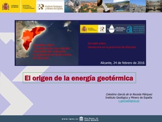 El origen de la energía geotérmica
Celestino García de la Noceda Márquez
Instituto Geológico y Minero de España
c.garcia@igme.es
Alicante, 24 de febrero de 2016
Jornada sobre
Geotermia en la provincia de Alicante
 