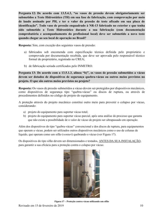 Revisado em 15 de fevereiro de 2019 10
Pergunta 12: De acordo com 13.5.4.3, “os vasos de pressão devem obrigatoriamente ser
submetidos a Teste Hidrostático (TH) em sua fase de fabricação, com comprovação por meio
de laudo assinado por PH, e ter o valor da pressão de teste afixado em sua placa de
identificação”. Todo vaso de pressão enquadrado à NR-13 fabricado no exterior e que tenha
sido submetido a Teste Hidrostático durante a sua fabricação (com documentação
comprobatória e acompanhamento do profissional local) deve ser submetido a novo teste
quando chegar ao seu local de operação no Brasil?
Resposta: Sim, com exceção dos seguintes vasos de pressão:
a) fabricados sob encomenda com especificação técnica definida pelo proprietário e
comprovada por documentação recebida, que deve ser aprovada pelo responsável técnico
formal do proprietário, registrado no CREA;
b) de fabricação seriada certificados pelo INMETRO.
Pergunta 13: De acordo com a 13.5.1.3, alínea “b)”, os vasos de pressão submetidos a vácuo
devem ser dotados de dispositivos de segurança quebra-vácuo ou outros meios previstos no
projeto. O que são outros meios previstos no projeto?
Resposta: Os vasos de pressão submetidos a vácuo devem ser protegidos por dispositivos mecânicos,
como dispositivos de segurança tipo “quebra-vácuo” ou discos de ruptura, ou através de
procedimentos definidos no código de projeto do equipamento.
A proteção através do projeto mecânico constitui outro meio para prevenir o colapso por vácuo,
considerando:
a) projeto do equipamento para suportar vácuo total;
b) projeto do equipamento para suportar vácuo parcial, após uma análise do processo que garanta
que não existe a possibilidade de o valor de vácuo de projeto ser ultrapassado em operação.
Além dos dispositivos do tipo “quebra-vácuo” convencional e dos discos de ruptura, para equipamentos
que operam a vácuo, podem ser utilizados outros dispositivos mecânicos como o uso de colunas de
líquido, que operam como um sifão (venturi) quebrando o vácuo (ver Figura 17).
Os dispositivos do tipo sifão devem ser dimensionados e testados, ANTES DA SUA INSTALAÇÃO,
para garantir a sua eficácia para a proteção contra o colapso por vácuo.
Figura 17 – Proteção contra vácuo utilizando um sifão
 