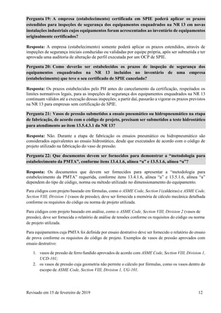 Revisado em 15 de fevereiro de 2019 12
Pergunta 19: A empresa (estabelecimento) certificada em SPIE poderá aplicar os prazos
estendidos para inspeções de segurança dos equipamentos enquadrados na NR 13 em novas
instalações industriais cujos equipamentos foram acrescentados ao inventário de equipamentos
originalmente certificados?
Resposta: A empresa (estabelecimento) somente poderá aplicar os prazos estendidos, através de
inspeções de segurança iniciais conduzidas ou validadas por equipe própria, após ser submetida e ter
aprovada uma auditoria de alteração de perfil executada por um OCP de SPIE.
Pergunta 20: Como deverão ser estabelecidos os prazos de inspeção de segurança dos
equipamentos enquadrados na NR 13 incluídos no inventário de uma empresa
(estabelecimento) que teve o seu certificado de SPIE cancelado?
Resposta: Os prazos estabelecidos pelo PH antes do cancelamento da certificação, respeitados os
limites normativos legais, para as inspeções de segurança dos equipamentos enquadrados na NR 13
continuam válidos até a execução dessas inspeções; a partir daí, passarão a vigorar os prazos previstos
na NR 13 para empresas sem certificação de SPIE.
Pergunta 21: Vasos de pressão submetidos a ensaio pneumático ou hidropneumático na etapa
de fabricação, de acordo com o código de projeto, precisam ser submetidos a teste hidrostático
para atendimento ao item 13.5.4.3.1 da NR 13?
Resposta: Não. Durante a etapa de fabricação os ensaios pneumático ou hidropneumático são
considerados equivalentes ao ensaio hidrostático, desde que executados de acordo com o código de
projeto utilizado na fabricação do vaso de pressão.
Pergunta 22: Que documentos devem ser fornecidos para demonstrar a “metodologia para
estabelecimento da PMTA”, conforme itens 13.4.1.6, alínea “a” e 13.5.1.6, alínea “a”?
Resposta: Os documentos que devem ser fornecidos para apresentar a “metodologia para
estabelecimento da PMTA” requerida, conforme itens 13.4.1.6, alínea “a” e 13.5.1.6, alínea “a”
dependem do tipo de código, norma ou método utilizado no dimensionamento do equipamento.
Para códigos com projeto baseado em fórmulas, como o ASME Code, Section I (caldeiras) e ASME Code,
Section VIII, Division 1 (vasos de pressão), deve ser fornecida a memória de cálculo mecânica detalhada
conforme os requisitos do código ou norma de projeto utilizada.
Para códigos com projeto baseado em análise, como o ASME Code, Section VIII, Division 2 (vasos de
pressão), deve ser fornecida o relatório de análise de tensões conforme os requisitos do código ou norma
de projeto utilizada.
Para equipamentos cuja PMTA foi definida por ensaio destrutivo deve ser fornecido o relatório do ensaio
de prova conforme os requisitos do código de projeto. Exemplos de vasos de pressão aprovados com
ensaio destrutivo:
1. vasos de pressão de ferro fundido aprovados de acordo com ASME Code, Section VIII, Division 1,
UCD-101;
2. os vasos de pressão cuja geometria não permite o cálculo por fórmulas, como os vasos dentro do
escopo de ASME Code, Section VIII, Division 1, UG-101.
 