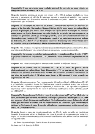 Revisado em 15 de fevereiro de 2019 13
Pergunta 23: O que caracteriza uma condição anormal de operação de uma caldeira de
categoria B citada no item 13.4.4.10 b)?
Resposta: Condição anormal, de acordo com o item 13.4.4.10 b), é qualquer condição que possa
acarretar o travamento da válvula de segurança durante a operação da caldeira. Um exemplo
característico deste tipo de condição anormal é o chamado carryover, “arraste" de “espuma” na
superfície da água da caldeira.
Pergunta 24: Em função da operação de Usinas Termoelétricas depender do mercado de
energia e do Operador Nacional do Sistema Elétrico (ONS), essas usinas são submetidas a
paradas de produção, que muitas vezes ultrapassam 6 (seis) meses de duração. As caldeiras
dessas usinas, em função do regime de operação citado, são projetadas para permanecerem em
condição de prontidão (stand by) por longos períodos, aptas para atendimento imediato ao
Sistema Integrado Nacional (SIN). Deverão essas caldeiras obrigatoriamente cumprir a alínea
(c) do item 13.4.4.12 da NR-13, que determina a execução de uma inspeção extraordinária antes
da sua volta à operação após mais de 6 (seis) meses em estado de prontidão?
Resposta: Não, pois nessa condição específica as caldeiras não são consideradas como inativas, desde
que todas as condições previstas em projeto para a sua operação segura sejam mantidas.
Pergunta 25: Os vasos de pressão fabricados em plástico reforçado com fibra de vidro (PRFV)
e que estão excluídos dos requisitos de 13.2.2, alíneas “n” ou “o” devem ser enquadrados na NR
13?
Resposta: Não. Estes vasos de pressão estão excluídos de todos os requisitos da NR 13.
Pergunta 26: De acordo com os requisitos de 13.5.4.3, os vasos de pressão devem
obrigatoriamente ser submetidos a Teste Hidrostático - TH em sua fase de fabricação, com
comprovação por meio de laudo assinado por PH, e ter o valor da pressão de teste afixado em
sua placa de identificação. O PH citado neste item é o PH responsável pelas inspeções de
segurança da NR 13?
Resposta: Não necessariamente. Para vasos de pressão fabricados no Brasil, o PH citado em 13.5.4.3
é o Engenheiro responsável técnico do Fabricante dos vasos de pressão de acordo com o sistema
CONFEA/CREA. Para vasos de pressão importados, o PH citado em 13.5.4.3 pode ser o Engenheiro
responsável técnico do Importador dos vasos de pressão de acordo com o sistema CONFEA/CREA
ou o PH da NR 13.
Pergunta 27: De acordo com 13.5.4.4, os vasos de pressão categorias IV ou V de fabricação em
série, certificados pelo Instituto Nacional de Metrologia, Qualidade e Tecnologia - INMETRO,
que possuam válvula de segurança calibrada de fábrica ficam dispensados da inspeção inicial,
desde que instalados de acordo com as recomendações do fabricante. Que recomendações
mínimas os fabricantes de vasos de pressão utilizados em compressores de pistão, enquadrados
em 13.5.4.4, devem fornecer?
Resposta: Como os vasos de pressão enquadrados em 13.5.4.4 estão excluídos no requisito da
inspeção de segurança inicial, os fabricantes de vasos de pressão de compressores de pistão (ver
Figura 18) devem fornecer informações aos usuários de forma que estes possam verificar no mínimo
os seguintes itens:
a) forma recomendada para fixação do vaso de pressão no solo;
 