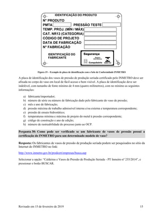 Revisado em 15 de fevereiro de 2019 15
Figura 19 – Exemplo de placa de identificação com o Selo de Conformidade INMETRO
A placa de identificação dos vasos de pressão de produção seriada certificado pelo INMETRO deve ser
afixada no corpo do vaso em local de fácil acesso e bem visível. A placa de identificação deve ser
indelével, com tamanho de fonte mínimo de 4 mm (quatro milímetros), com no mínimo as seguintes
informações:
a) fabricante/importador;
b) número de série ou número de fabricação dado pelo fabricante do vaso de pressão;
c) mês e ano de fabricação;
d) pressão máxima de trabalho admissível interna e/ou externa e temperatura correspondente;
e) pressão de ensaio hidrostático;
f) temperaturas mínima e máxima de projeto do metal à pressão correspondente;
g) código de construção e ano de edição;
h) número de rastreabilidade do processo junto ao OCP.
Pergunta 30: Como pode ser verificado se um fabricante de vasos de pressão possui a
certificação do INMETRO para um determinado modelo de vaso?
Resposta: Os fabricantes de vasos de pressão de produção seriada podem ser pesquisados no sítio da
Internet do INMETRO no link:
http://www.inmetro.gov.br/prodcert/empresas/busca.asp
Selecionar a opção: “Caldeiras e Vasos de Pressão de Produção Seriada - PT Inmetro nº 255/2014”, e
pressionar o botão BUSCAR.
 