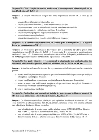 Revisado em 15 de fevereiro de 2019 17
Pergunta 31: Citar exemplos de tanques metálicos de armazenagem que não se enquadram no
item 13.2.1 alínea (f) da NR 13.
Resposta: Os tanques relacionados a seguir não estão enquadrados no item 13.2.1 alínea (f) da
NR 13:
 tanques não metálicos de uso industrial ou não;
 tanques que contenham fluidos C ou D, independente do seu tipo;
 tanques enterrados, como os instalados em posto de revenda de combustíveis;
 tanques de embarcações e plataformas marítimas de petróleo;
 tanques suspensos por pernas ou por outros elementos de suporte;
 tanques instalados em plataformas;
 tanques de armazenagem de produtos intermediários de processo.
Pergunta 32: Os reservatórios pressurizados de veículos para o transporte de GLP a granel
devem ser enquadrados na NR 13?
Resposta: Os reservatórios pressurizados dos veículos para o transporte de GLP a granel estão
enquadrados no item 13.2.2 alínea (a) da NR 13. O empregador deve comprovar o atendimento aos
requisitos do item 13.2.2 demonstrando o atendimento aos requisitos de inspeção periódica definidos
em RTQ (Regulamento Técnico da Qualidade) específico do INMETRO.
Pergunta 33: Em quais situações é recomendável a atualização dos conhecimentos dos
operadores de unidades de processo, treinados de acordo com o Anexo B da NR 13?
Resposta: A atualização dos conhecimentos dos operadores de unidades de processo é recomendada
quando:
a) ocorrer modificação nos vasos de pressão que constituem a unidade de processos que implique
alteração da segurança do processo;
b) ocorrer modificação no processo que implique alteração da segurança do processo;
c) ocorrer acidentes e/ou incidentes de alto potencial, que envolvam a operação da dos vasos de
pressão que constituem a unidade de processos;
d) houver recorrência de incidentes.
Pergunta 34: Quais diâmetros nominais de tubulações representam o diâmetro nominal de
12,7 mm (doze milímetros e sete décimos) do item 13.2.2, alínea l?
Resposta: Os diâmetros nominais de tubulações que equivalem ao diâmetro nominal de 12,7 mm
(doze milímetros e sete décimos) do item 13.2.2, alínea l, variam de acordo com a norma utilizada
para a fabricação dos tubos. Alguns exemplos:
 para tubos fabricados de acordo com o padrão schedule (norma ASME B36.10M), o diâmetro
NPS ½ (DN 15) equivale ao diâmetro nominal de 12,7 mm da NR 13;
 para tubos fabricados de acordo com padrão OD (como ASTM A269/A270 e DIN 25-100), o
diâmetro nominal de ½ in (12,7 mm) equivale ao diâmetro nominal de 12,7 mm da NR 13.
 