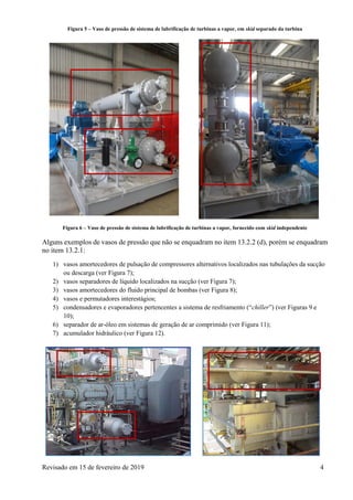 Revisado em 15 de fevereiro de 2019 4
Figura 5 – Vaso de pressão de sistema de lubrificação de turbinas a vapor, em skid separado da turbina
Figura 6 – Vaso de pressão de sistema de lubrificação de turbinas a vapor, fornecido com skid independente
Alguns exemplos de vasos de pressão que não se enquadram no item 13.2.2 (d), porém se enquadram
no item 13.2.1:
1) vasos amortecedores de pulsação de compressores alternativos localizados nas tubulações da sucção
ou descarga (ver Figura 7);
2) vasos separadores de líquido localizados na sucção (ver Figura 7);
3) vasos amortecedores do fluido principal de bombas (ver Figura 8);
4) vasos e permutadores interestágios;
5) condensadores e evaporadores pertencentes a sistema de resfriamento (“chiller”) (ver Figuras 9 e
10);
6) separador de ar-óleo em sistemas de geração de ar comprimido (ver Figura 11);
7) acumulador hidráulico (ver Figura 12).
 
