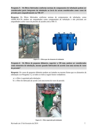 Revisado em 15 de fevereiro de 2019 7
Pergunta 3: Os filtros fabricados conforme normas de componentes de tubulação podem ser
considerados parte integrante da tubulação ao invés de serem considerados como vasos de
pressão para enquadramento na NR-13?
Resposta: Os filtros fabricados conforme normas de componentes de tubulação, como
ASME B16.34, podem ser enquadrados como componentes de tubulação e não precisam ser
enquadrados como vasos de pressão de acordo com a NR-13.
Figura 13 – Filtros que são elementos de tubulação
Pergunta 4: Os filtros de pequeno diâmetro, superior a 150 mm, podem ser considerados
como elementos de tubulação, mesmo quando fabricados de acordo com uma norma de vasos
de pressão?
Resposta: Os vasos de pequeno diâmetro podem ser tratados na mesma forma que os elementos de
tubulação (ver Pergunta 3:), se todos os itens a seguir forem verdadeiros:
a) o filtro é suportado pela tubulação;
b) o filtro foi fabricado de acordo com uma norma de vasos de pressão.
Figura 14 – Filtro suportado pela tubulação
 
