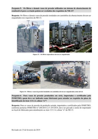 Revisado em 15 de fevereiro de 2019 8
Pergunta 5: Os filtros e demais vasos de pressão utilizados em sistema de abastecimento de
combustível para a aviação podem ser excluídos dos requisitos da NR-13?
Resposta: Os filtros e demais vasos de pressão instalados em caminhões de abastecimento devem ser
enquadrados nos requisitos da NR-13.
Figura 15 – Os filtros separadores devem ser enquadrados
Figura 16 - Filtros e vasos de pressão instalados em caminhões devem ser enquadrados como móveis
Pergunta 6: Para vasos de pressão produzidos em série, importados e certificados pelo
INMETRO, quem deve ser indicado como fabricante para atender ao requisito da placa de
identificação do item 13.5.1.4, alínea “a”?
Resposta: Para os vasos de pressão de produção seriada, importados e certificados pelo INMETRO,
conforme portarias INMETRO nº 248/2014 e nº 255/2014, deve ser gravado o nome do importador
no local do fabricante para atendimento ao item 13.5.1.4, alínea “a” da NR 13.
 