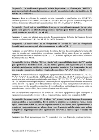 Revisado em 15 de fevereiro de 2019 9
Pergunta 7: Para caldeiras de produção seriada, importadas e certificadas pelo INMETRO,
quem deve ser indicado como fabricante para atender ao requisito da placa de identificação do
item 13.4.1.4, alínea “a”?
Resposta: Para as caldeiras de produção seriada, importadas e certificadas pelo INMETRO,
conforme portarias INMETRO nº 248/2014 e nº 255/2014, deve ser gravado o nome do importador
no local do nome do fabricante para atendimento ao item 13.4.1.4, alínea “a” da NR 13.
Pergunta 8: Em virtude da possibilidade de se operar com diferentes pressões de operação,
qual o valor que deve ser adotado como pressão de operação para definir a Categoria de uma
caldeira conforme item 13.4.1.2 da NR 13?
Resposta: O valor a ser adotado como pressão de operação para a definição da Categoria de uma
caldeira, conforme item 13.4.1.2 da NR 13, é a PMTA da caldeira.
Pergunta 9: Os reservatórios de ar comprimido do sistema de freio de composições
ferroviárias devem ser enquadrados como vasos de pressão na NR 13?
Resposta: Os reservatórios de ar comprimido do sistema de freio de composições ferroviárias são
vasos de pressão com características operacionais especiais. Deste modo, devem ser mantidos e
inspecionados conforme os requisitos de NR 13, 13.2.2, e demais legislações aplicáveis do Ministério
dos Transportes e da ANTT.
Pergunta 10: No item 13.2.2 da NR-13, a citação “sob responsabilidade técnica de PH” implica
que o profissional definido no item 13.3.2 da norma, qual seja um engenheiro apto a exercer
atividades relacionadas a caldeiras, vasos de pressão e tubulação, ficará responsável formal
pela inspeção e manutenção dos itens relacionados nas alíneas "a" a "o" (item 13.2.2)?
Resposta: A responsabilidade de inspeção dos equipamentos relacionados nas alíneas “d”, “e”, “h”,
“j”, “k”, “n” e “o” do item 13.2.2 é do PH definido no item 13.3.2 da NR 13. A responsabilidade pela
manutenção dos equipamentos relacionados nas alíneas “d”, “e”, “h”, “j”, “k”, “n” e “o” do item
13.2.2 e a responsabilidade pela inspeção e manutenção dos equipamentos relacionados nas demais
alíneas do item 13.2.2 pode ser do PH definido no item 13.3.2 ou de outro profissional habilitado a
executar essas tarefas, atendidos os requisitos de normalização ou legislação pertinente, ou ainda, na
ausência desses e onde cabível, às recomendações dos seus fabricantes.
Para os equipamentos especificados nas alíneas “f”, caso estes equipamentos sejam interligados a
equipamentos enquadrados no item 13.2.1, a responsabilidade técnica pela inspeção é do PH.
Pergunta 11: De acordo com a 13.5.1.8, alínea “b)”, as ocorrências de inspeções de segurança
inicial, periódica e extraordinária, devem constar a condição operacional do vaso, o nome
legível e assinatura de PH. No caso de empresas com SPIE certificado, onde é permitido que o
inspetor de equipamentos execute a inspeção de vasos de pressão, seria facultado a este assinar
o Registro de Segurança liberando o equipamento para volta a operação após concluída esta
inspeção?
Resposta: Sim, desde que designado pelo PH responsável pelo vaso de pressão objeto da inspeção.
 