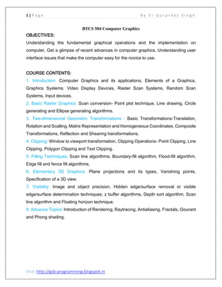 1 | P a g e B y E r G u r p r e e t S i n g h
Visit: http://gsb-programming.blogspot.in
BTCS 504 Computer Graphics
OBJECTIVES:
Understanding the fundamental graphical operations and the implementation on
computer, Get a glimpse of recent advances in computer graphics, Understanding user
interface issues that make the computer easy for the novice to use.
COURSE CONTENTS:
1. Introduction: Computer Graphics and its applications, Elements of a Graphics,
Graphics Systems: Video Display Devices, Raster Scan Systems, Random Scan
Systems, Input devices.
2. Basic Raster Graphics: Scan conversion- Point plot technique, Line drawing, Circle
generating and Ellipse generating algorithms.
3. Two-dimensional Geometric Transformations : Basic Transformations-Translation,
Rotation and Scalling, Matrix Representation and Homogeneous Coordinates, Composite
Transformations, Reflection and Shearing transformations.
4. Clipping: Window to viewport transformation, Clipping Operations- Point Clipping, Line
Clipping, Polygon Clipping and Text Clipping.
5. Filling Techniques: Scan line algorithms, Boundary-fill algorithm, Flood-fill algorithm,
Edge fill and fence fill algorithms,
6. Elementary 3D Graphics: Plane projections and its types, Vanishing points,
Specification of a 3D view.
7. Visibility: Image and object precision, Hidden edge/surface removal or visible
edge/surface determination techniques; z buffer algorithms, Depth sort algorithm, Scan
line algorithm and Floating horizon technique.
8. Advance Topics: Introduction of Rendering, Raytracing, Antialiasing, Fractals, Gourard
and Phong shading.
 