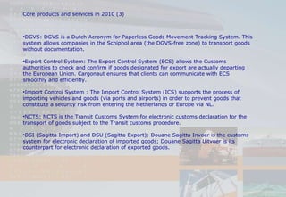 DGVS:  DGVS is a Dutch Acronym for Paperless Goods Movement Tracking System. This system allows companies in the Schiphol area (the DGVS-free zone) to transport goods without documentation.  Export Control System:  The Export Control System (ECS) allows the Customs authorities to check and confirm if goods designated for export are actually departing the European Union. Cargonaut ensures that clients can communicate with ECS smoothly and efficiently.  Import Control System :  The Import Control System (ICS) supports the process of importing vehicles and goods (via ports and airports) in order to prevent goods that constitute a security risk from entering the Netherlands or Europe via NL. NCTS:  NCTS is the Transit Customs System for electronic customs declaration for the transport of goods subject to the Transit customs procedure. DSI (Sagitta Import) and DSU (Sagitta Export):  Douane Sagitta Invoer is the customs system for electronic declaration of imported goods; Douane Sagitta Uitvoer is its counterpart for electronic declaration of exported goods. Core products and services in 2010 (3) 