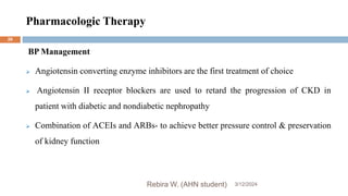 Pharmacologic Therapy
3/12/2024
Rebira W. (AHN student)
26
BP Management
 Angiotensin converting enzyme inhibitors are the first treatment of choice
 Angiotensin II receptor blockers are used to retard the progression of CKD in
patient with diabetic and nondiabetic nephropathy
 Combination of ACEIs and ARBs- to achieve better pressure control & preservation
of kidney function
 