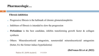 Pharmacologic…
3/12/2024
Rebira W. (AHN student)
28
Fibrosis inhibition
 Progressive fibrosis is the hallmark of chronic glomerulonephritis
 Inhibitors of fibrosis is intended to slow the progression
 Pirfenidone is the best candidate, inhibits transforming growth factor & collagen
synthesis
 Others: Mineralocorticoid antagonists, nonsteroidal mineralocorticoid antagonists
(better, b/c the former induce hyperkalemia)
(DeFronzo RA et al ,2022)
 