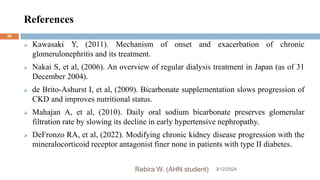 References
3/12/2024
Rebira W. (AHN student)
36
 Kawasaki Y, (2011). Mechanism of onset and exacerbation of chronic
glomerulonephritis and its treatment.
 Nakai S, et al, (2006). An overview of regular dialysis treatment in Japan (as of 31
December 2004).
 de Brito-Ashurst I, et al, (2009). Bicarbonate supplementation slows progression of
CKD and improves nutritional status.
 Mahajan A, et al, (2010). Daily oral sodium bicarbonate preserves glomerular
filtration rate by slowing its decline in early hypertensive nephropathy.
 DeFronzo RA, et al, (2022). Modifying chronic kidney disease progression with the
mineralocorticoid receptor antagonist finer none in patients with type II diabetes.
 