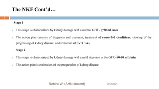 The NKF Cont’d…
3/12/2024
Rebira W. (AHN student)
7
Stage 1
 This stage is characterized by kidney damage with a normal GFR - ≥ 90 mL/min
 The action plan consists of diagnosis and treatment, treatment of comorbid conditions, slowing of the
progressing of kidney disease, and reduction of CVD risks
Stage 2
 This stage is characterized by kidney damage with a mild decrease in the GFR- 60-90 mL/min
 The action plan is estimation of the progression of kidney disease
 