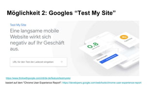 Möglichkeit 2: Googles “Test My Site”
https://www.thinkwithgoogle.com/intl/de-de/feature/testmysite/
basiert auf dem "Chrome User Experience Report": https://developers.google.com/web/tools/chrome-user-experience-report
 