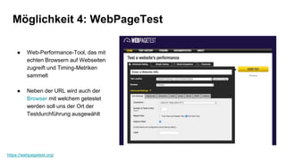 Möglichkeit 4: WebPageTest
https://webpagetest.org/
● Web-Performance-Tool, das mit
echten Browsern auf Webseiten
zugreift und Timing-Metriken
sammelt
● Neben der URL wird auch der
Browser mit welchem getestet
werden soll uns der Ort der
Testdurchführung ausgewählt
 
