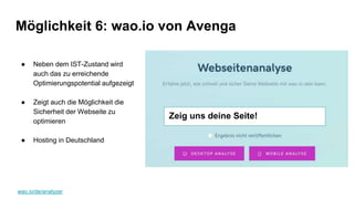 wao.io/de/analyzer
Möglichkeit 6: wao.io von Avenga
● Neben dem IST-Zustand wird
auch das zu erreichende
Optimierungspotential aufgezeigt
● Zeigt auch die Möglichkeit die
Sicherheit der Webseite zu
optimieren
● Hosting in Deutschland
Zeig uns deine Seite!
 