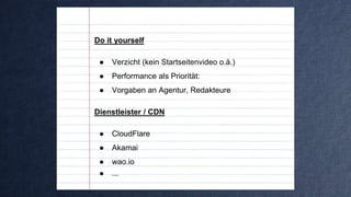 Do it yourself
● Verzicht (kein Startseitenvideo o.ä.)
● Performance als Priorität:
● Vorgaben an Agentur, Redakteure
Dienstleister / CDN
● CloudFlare
● Akamai
● wao.io
● ...
 