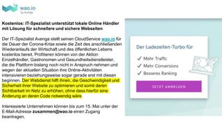 Kostenlos: IT-Spezialist unterstützt lokale Online Händler
mit Lösung für schnellere und sichere Webseiten
Der IT-Spezialist Avenga stellt seinen CloudService wao.io für
die Dauer der Corona-Krise sowie die Zeit des anschließenden
Wiederanlaufs der Wirtschaft und des öffentlichen Lebens
kostenlos bereit. Profitieren können von der Aktion
Einzelhändler, Gastronomen und Gesundheitsdienstleister,
die die Plattform bislang noch nicht in Anspruch nehmen und
wegen der aktuellen Situation ihre Online-Aktivitäten
intensivieren beziehungsweise sogar gerade erst mit diesen
beginnen. Der Webdienst hilft ihnen, die Geschwindigkeit und
Sicherheit ihrer Website zu optimieren und somit deren
Sichtbarkeit im Netz zu erhöhen, ohne dass hierfür eine
Änderung an deren Code notwendig wäre.
Interessierte Unternehmen können bis zum 15. Mai unter der
E-Mail-Adresse zusammen@wao.io einen Zugang
beantragen.
 