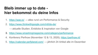 Bleib immer up to date -
hier bekommst du deine Infos
1. https://wao.io/ → alles rund um Performance & Security
2. https://www.thinkwithgoogle.com/intl/de-de/
→ aktuelle Studien, Einblicke & Inspiration von Google
3. https://www.smashingmagazine.com/category/performance
4. Konferenz Perfnow (November 12 & 13, 2020), https://perfnow.nl/
5. https://calendar.perfplanet.com/ → jährlich 24 Artikel alle im Dezember
 