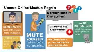 Unsere Online Meetup Regeln
https://cardinalatwork.stanford.edu/manager-toolkit/engage/retention-strategies/managing-virtual-workplace
& Fragen bitte im
Chat stellen!
Das Meetup wird
aufgenommen
Via Chat können
private Nachrichten
gesendet werden.
 