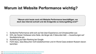 Warum ist Website Performance wichtig?
1. Schlechte Performance wirkt sich auf die User-Experience und Umsatzzahlen aus
2. 53% der Nutzer Verlassen eine Seite, die länger als 3 Sekunden lädt → Auswirkungen auf
Kaufabbrüche etc.
3. Auswirkung auf dein Ranking bei Google
4. Führt dazu, dass Besucher nicht wiederkommen und im Worst Case anderen Nutzern davon
berichten
Quelle: https://www.thinkwithgoogle.com/data/mobile-page-speed-new-industry-benchmarks-load-time-vs-bounce/
Quelle: https://www.konversionskraft.de/daten-fakten/website-performance-benchmark-deutscher-onlineshops-2018.html
“Warum sich heute noch mit Website Performance beschäftigen, wo
doch das Internet schnell und die Endgeräte so leistungsfähig sind?“
 
