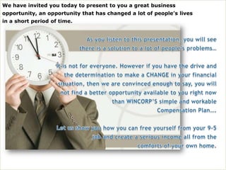 We have invited you today to present to you a great business   opportunity, an opportunity that has changed a lot of people’s lives in a short period of time. As you listen to this presentation, you will see there is a solution to a lot of people’s problems… It is not for everyone. However if you have the drive and the determination to make a CHANGE in your financial situation, then we are convinced enough to say, you will not find a better opportunity available to you right now than WINCORP’S simple and workable Compensation Plan…. Let us show you how you can free yourself from your 9-5 job and create a serious income all from the comforts of your own home. 