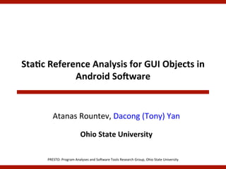 Sta$c	
  Reference	
  Analysis	
  for	
  GUI	
  Objects	
  in	
  
Android	
  So9ware	
  	
  

Atanas	
  Rountev,	
  Dacong	
  (Tony)	
  Yan	
  
	
  
Ohio	
  State	
  University	
  

	
  

PRESTO:	
  Program	
  Analyses	
  and	
  So5ware	
  Tools	
  Research	
  Group,	
  Ohio	
  State	
  University	
  

 