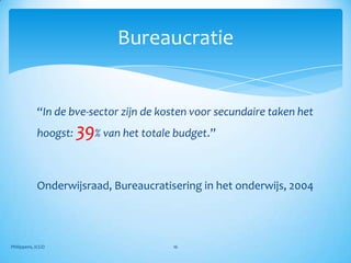 Bureaucratie


            “In de bve-sector zijn de kosten voor secundaire taken het
            hoogst:   39% van het totale budget.”

            Onderwijsraad, Bureaucratisering in het onderwijs, 2004




Philippens, ICGO                        16
 