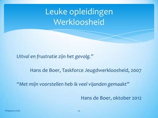 Leuke opleidingen
                            Werkloosheid


            Uitval en frustratie zijn het gevolg.”

                   Hans de Boer, Taskforce Jeugdwerkloosheid, 2007

            “Met mijn voorstellen heb ik veel vijanden gemaakt”

                                               Hans de Boer, oktober 2012

Philippens, ICGO                          20
 