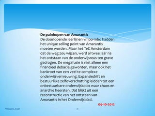 De puinhopen van Amarantis
                   De doorlopende leerlijnen vmbo-mbo hadden
                   het unique selling point van Amarantis
                   moeten worden. Maar het TeC Amsterdam
                   dat de weg zou wijzen, werd al twee jaar na
                   het ontstaan van de onderwijsreus ten grave
                   gedragen. De megafusie is niet alleen een
                   financieel debacle geworden, maar ook het
                   bankroet van een veel te complexe
                   onderwijsvernieuwing. Expansiedrift en
                   bestuurlijke zelfoverschatting leidden tot een
                   onbestuurbare onderwijskolos waar chaos en
                   anarchie heersten. Dat blijkt uit een
                   reconstructie van het ontstaan van
                   Amarantis in het Onderwijsblad.
                                                         09-10-2012
Philippens, ICGO                          21
 