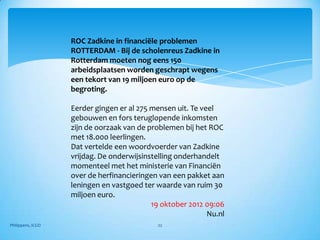ROC Zadkine in financiële problemen
                   ROTTERDAM - Bij de scholenreus Zadkine in
                   Rotterdam moeten nog eens 150
                   arbeidsplaatsen worden geschrapt wegens
                   een tekort van 19 miljoen euro op de
                   begroting.

                   Eerder gingen er al 275 mensen uit. Te veel
                   gebouwen en fors teruglopende inkomsten
                   zijn de oorzaak van de problemen bij het ROC
                   met 18.000 leerlingen.
                   Dat vertelde een woordvoerder van Zadkine
                   vrijdag. De onderwijsinstelling onderhandelt
                   momenteel met het ministerie van Financiën
                   over de herfinancieringen van een pakket aan
                   leningen en vastgoed ter waarde van ruim 30
                   miljoen euro.
                                           19 oktober 2012 09:06
                                                            Nu.nl
Philippens, ICGO                             22
 