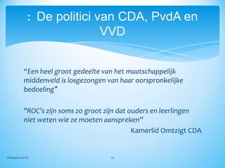 : De politici van CDA, PvdA en
                              VVD


            “Een heel groot gedeelte van het maatschappelijk
            middenveld is losgezongen van haar oorspronkelijke
            bedoeling"

            "ROC’s zijn soms zo groot zijn dat ouders en leerlingen
            niet weten wie ze moeten aanspreken”
                                                Kamerlid Omtzigt CDA


Philippens, ICGO                       23
 